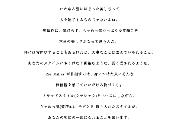 いわゆる型にはまった美しさって人を魅了するものじゃないよね。無造作に、気取らず、ちゃめっ気たっぷりな笑顔こそ本当の美しさかなって思うんだ。時には背伸びすることもあるけれど、大事なことは素直でいられること。あなたのスタイルにさりげなく馴染むような、長く愛されるような。Rie Miller が目指すのは、身につけた人にそんな価値観を感じていただける物づくり。トラッドスタイル(クラシック)をベースにしながら、ちゃめっ気(遊び心)、モダンを取り入れたスタイルが、あなたの笑顔の一部になれることを願います。